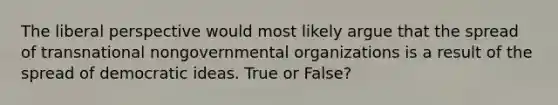 The liberal perspective would most likely argue that the spread of transnational nongovernmental organizations is a result of the spread of democratic ideas. True or False?