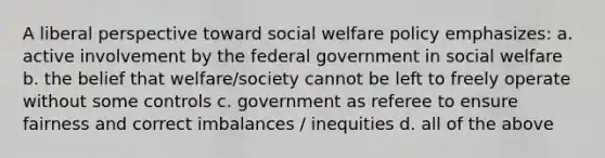 A liberal perspective toward social welfare policy emphasizes: a. active involvement by the federal government in social welfare b. the belief that welfare/society cannot be left to freely operate without some controls c. government as referee to ensure fairness and correct imbalances / inequities d. all of the above