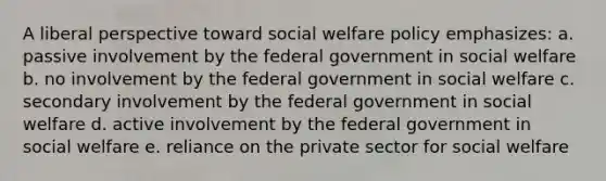 A liberal perspective toward social welfare policy emphasizes: a. passive involvement by the federal government in social welfare b. no involvement by the federal government in social welfare c. secondary involvement by the federal government in social welfare d. active involvement by the federal government in social welfare e. reliance on the private sector for social welfare