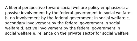 A liberal perspective toward social welfare policy emphasizes:​ a. passive involvement by the federal government in social welfare b. no involvement by the federal government in social welfare c. secondary involvement by the federal government in social welfare d. active involvement by the federal government in social welfare e. reliance on the private sector for social welfare​