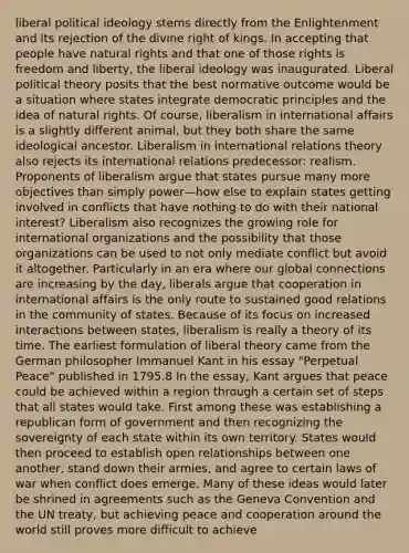 liberal political ideology stems directly from the Enlightenment and its rejection of the divine right of kings. In accepting that people have natural rights and that one of those rights is freedom and liberty, the liberal ideology was inaugurated. Liberal political theory posits that the best normative outcome would be a situation where states integrate democratic principles and the idea of natural rights. Of course, liberalism in international affairs is a slightly different animal, but they both share the same ideological ancestor. Liberalism in international relations theory also rejects its international relations predecessor: realism. Proponents of liberalism argue that states pursue many more objectives than simply power—how else to explain states getting involved in conflicts that have nothing to do with their national interest? Liberalism also recognizes the growing role for international organizations and the possibility that those organizations can be used to not only mediate conflict but avoid it altogether. Particularly in an era where our global connections are increasing by the day, liberals argue that cooperation in international affairs is the only route to sustained good relations in the community of states. Because of its focus on increased interactions between states, liberalism is really a theory of its time. The earliest formulation of liberal theory came from the German philosopher Immanuel Kant in his essay "Perpetual Peace" published in 1795.8 In the essay, Kant argues that peace could be achieved within a region through a certain set of steps that all states would take. First among these was establishing a republican form of government and then recognizing the sovereignty of each state within its own territory. States would then proceed to establish open relationships between one another, stand down their armies, and agree to certain laws of war when conflict does emerge. Many of these ideas would later be shrined in agreements such as the Geneva Convention and the UN treaty, but achieving peace and cooperation around the world still proves more difficult to achieve