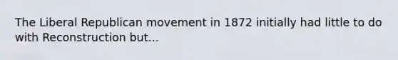 The Liberal Republican movement in 1872 initially had little to do with Reconstruction but...