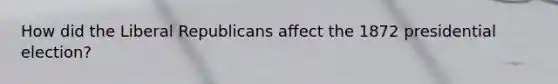 How did the Liberal Republicans affect the 1872 presidential election?