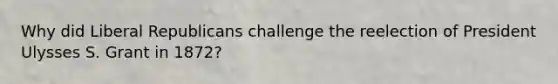 Why did Liberal Republicans challenge the reelection of President Ulysses S. Grant in 1872?