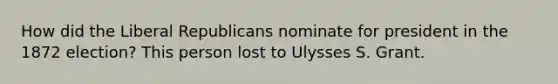 How did the Liberal Republicans nominate for president in the 1872 election? This person lost to Ulysses S. Grant.