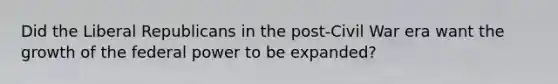 Did the Liberal Republicans in the post-Civil War era want the growth of the federal power to be expanded?
