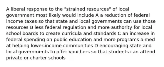 A liberal response to the "strained resources" of local government most likely would include A a reduction of federal income taxes so that state and local governments can use those resources B less federal regulation and more authority for local school boards to create curricula and standards C an increase in federal spending on public education and more programs aimed at helping lower-income communities D encouraging state and local governments to offer vouchers so that students can attend private or charter schools