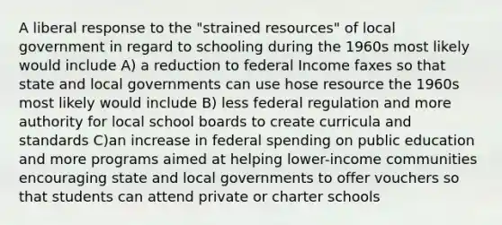 A liberal response to the "strained resources" of local government in regard to schooling during the 1960s most likely would include A) a reduction to federal Income faxes so that state and local governments can use hose resource the 1960s most likely would include B) less federal regulation and more authority for local school boards to create curricula and standards C)an increase in federal spending on public education and more programs aimed at helping lower-income communities encouraging state and local governments to offer vouchers so that students can attend private or charter schools