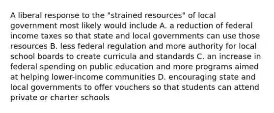 A liberal response to the "strained resources" of local government most likely would include A. a reduction of federal income taxes so that state and local governments can use those resources B. less federal regulation and more authority for local school boards to create curricula and standards C. an increase in federal spending on public education and more programs aimed at helping lower-income communities D. encouraging state and local governments to offer vouchers so that students can attend private or charter schools