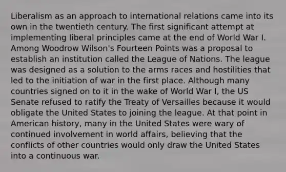 Liberalism as an approach to international relations came into its own in the twentieth century. The first significant attempt at implementing liberal principles came at the end of World War I. Among Woodrow Wilson's Fourteen Points was a proposal to establish an institution called the League of Nations. The league was designed as a solution to the arms races and hostilities that led to the initiation of war in the first place. Although many countries signed on to it in the wake of World War I, the US Senate refused to ratify the Treaty of Versailles because it would obligate the United States to joining the league. At that point in American history, many in the United States were wary of continued involvement in world affairs, believing that the conflicts of other countries would only draw the United States into a continuous war.