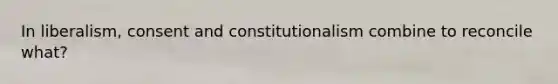 In liberalism, consent and constitutionalism combine to reconcile what?