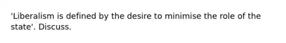 'Liberalism is defined by the desire to minimise the role of the state'. Discuss.