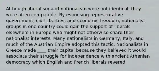 Although liberalism and nationalism were not identical, they were often compatible. By espousing representative government, civil liberties, and economic freedom, nationalist groups in one country could gain the support of liberals elsewhere in Europe who might not otherwise share their nationalist interests. Many nationalists in Germany, Italy, and much of the Austrian Empire adopted this tactic. Nationalists in Greece made ____ their capital because they believed it would associate their struggle for independence with ancient Athenian democracy which English and French liberals revered