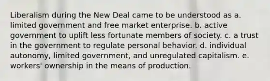 Liberalism during the New Deal came to be understood as a. limited government and free market enterprise. b. active government to uplift less fortunate members of society. c. a trust in the government to regulate personal behavior. d. individual autonomy, limited government, and unregulated capitalism. e. workers' ownership in the means of production.