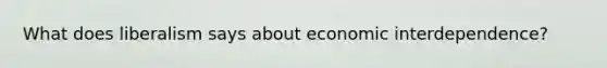 What does liberalism says about economic interdependence?