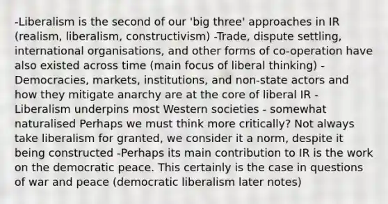 -Liberalism is the second of our 'big three' approaches in IR (realism, liberalism, constructivism) -Trade, dispute settling, international organisations, and other forms of co-operation have also existed across time (main focus of liberal thinking) -Democracies, markets, institutions, and non-state actors and how they mitigate anarchy are at the core of liberal IR -Liberalism underpins most Western societies - somewhat naturalised Perhaps we must think more critically? Not always take liberalism for granted, we consider it a norm, despite it being constructed -Perhaps its main contribution to IR is the work on the democratic peace. This certainly is the case in questions of war and peace (democratic liberalism later notes)