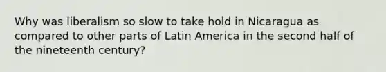 Why was liberalism so slow to take hold in Nicaragua as compared to other parts of Latin America in the second half of the nineteenth century?