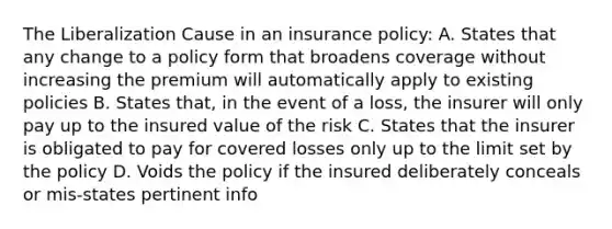 The Liberalization Cause in an insurance policy: A. States that any change to a policy form that broadens coverage without increasing the premium will automatically apply to existing policies B. States that, in the event of a loss, the insurer will only pay up to the insured value of the risk C. States that the insurer is obligated to pay for covered losses only up to the limit set by the policy D. Voids the policy if the insured deliberately conceals or mis-states pertinent info