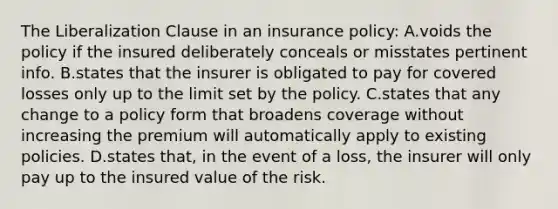 The Liberalization Clause in an insurance policy: A.voids the policy if the insured deliberately conceals or misstates pertinent info. B.states that the insurer is obligated to pay for covered losses only up to the limit set by the policy. C.states that any change to a policy form that broadens coverage without increasing the premium will automatically apply to existing policies. D.states that, in the event of a loss, the insurer will only pay up to the insured value of the risk.