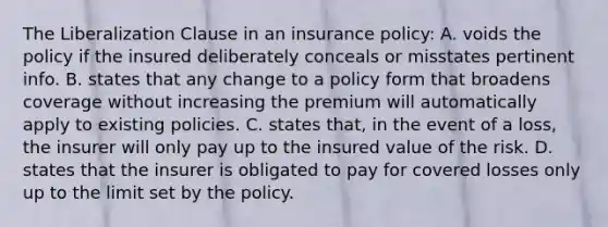 The Liberalization Clause in an insurance policy: A. voids the policy if the insured deliberately conceals or misstates pertinent info. B. states that any change to a policy form that broadens coverage without increasing the premium will automatically apply to existing policies. C. states that, in the event of a loss, the insurer will only pay up to the insured value of the risk. D. states that the insurer is obligated to pay for covered losses only up to the limit set by the policy.