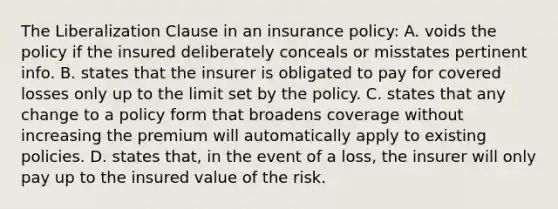 The Liberalization Clause in an insurance policy: A. voids the policy if the insured deliberately conceals or misstates pertinent info. B. states that the insurer is obligated to pay for covered losses only up to the limit set by the policy. C. states that any change to a policy form that broadens coverage without increasing the premium will automatically apply to existing policies. D. states that, in the event of a loss, the insurer will only pay up to the insured value of the risk.