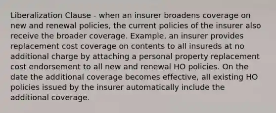 Liberalization Clause - when an insurer broadens coverage on new and renewal policies, the current policies of the insurer also receive the broader coverage. Example, an insurer provides replacement cost coverage on contents to all insureds at no additional charge by attaching a personal property replacement cost endorsement to all new and renewal HO policies. On the date the additional coverage becomes effective, all existing HO policies issued by the insurer automatically include the additional coverage.