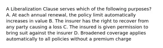 A Liberalization Clause serves which of the following purposes? A. At each annual renewal, the policy limit automatically increases in value B. The insurer has the right to recover from any party causing a loss C. The insured is given permission to bring suit against the insurer D. Broadened coverage applies automatically to all policies without a premium charge