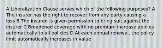 A Liberalization Clause serves which of the following purposes? A The insurer has the right to recover from any party causing a loss B The insured is given permission to bring suit against the insurer C Broadened coverage with no premium increase applies automatically to all policies D At each annual renewal, the policy limit automatically increases in value