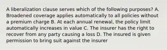 A liberalization clause serves which of the following purposes? A. Broadened coverage applies automatically to all policies without a premium charge B. At each annual renewal, the policy limit automatically increases in value C. The insurer has the right to recover from any party causing a loss D. The insured is given permission to bring suit against the insurer