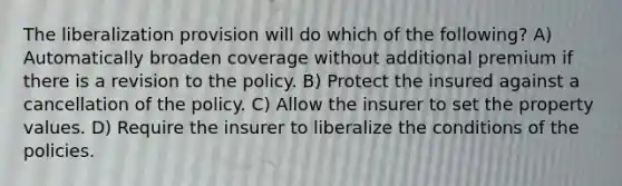 The liberalization provision will do which of the following? A) Automatically broaden coverage without additional premium if there is a revision to the policy. B) Protect the insured against a cancellation of the policy. C) Allow the insurer to set the property values. D) Require the insurer to liberalize the conditions of the policies.