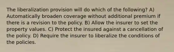 The liberalization provision will do which of the following? A) Automatically broaden coverage without additional premium if there is a revision to the policy. B) Allow the insurer to set the property values. C) Protect the insured against a cancellation of the policy. D) Require the insurer to liberalize the conditions of the policies.