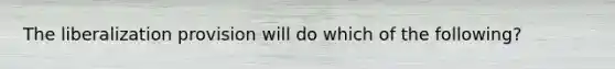 The liberalization provision will do which of the following?