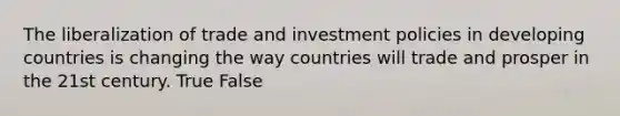 The liberalization of trade and investment policies in developing countries is changing the way countries will trade and prosper in the 21st century. True False