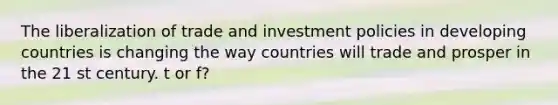 The liberalization of trade and investment policies in developing countries is changing the way countries will trade and prosper in the 21 st century. t or f?