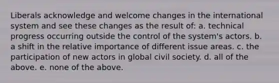 Liberals acknowledge and welcome changes in the international system and see these changes as the result of: a. technical progress occurring outside the control of the system's actors. b. a shift in the relative importance of different issue areas. c. the participation of new actors in global civil society. d. all of the above. e. none of the above.