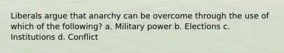 Liberals argue that anarchy can be overcome through the use of which of the following? a. Military power b. Elections c. Institutions d. Conflict