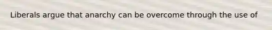 Liberals argue that anarchy can be overcome through the use of
