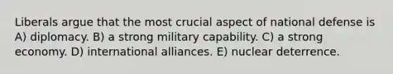 Liberals argue that the most crucial aspect of national defense is A) diplomacy. B) a strong military capability. C) a strong economy. D) international alliances. E) nuclear deterrence.