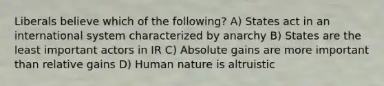 Liberals believe which of the following? A) States act in an international system characterized by anarchy B) States are the least important actors in IR C) Absolute gains are more important than relative gains D) Human nature is altruistic