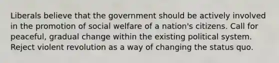 Liberals believe that the government should be actively involved in the promotion of social welfare of a nation's citizens. Call for peaceful, gradual change within the existing political system. Reject violent revolution as a way of changing the status quo.