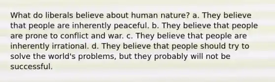 What do liberals believe about human nature? a. They believe that people are inherently peaceful. b. They believe that people are prone to conflict and war. c. They believe that people are inherently irrational. d. They believe that people should try to solve the world's problems, but they probably will not be successful.