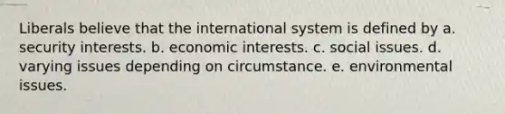 Liberals believe that the international system is defined by a. security interests. b. economic interests. c. social issues. d. varying issues depending on circumstance. e. environmental issues.