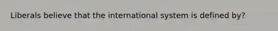 Liberals believe that the international system is defined by?