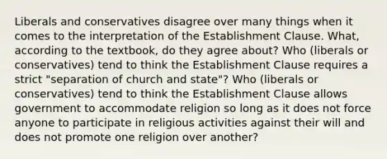 Liberals and conservatives disagree over many things when it comes to the interpretation of the Establishment Clause. What, according to the textbook, do they agree about? Who (liberals or conservatives) tend to think the Establishment Clause requires a strict "separation of church and state"? Who (liberals or conservatives) tend to think the Establishment Clause allows government to accommodate religion so long as it does not force anyone to participate in religious activities against their will and does not promote one religion over another?