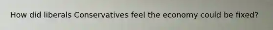 How did liberals Conservatives feel the economy could be fixed?