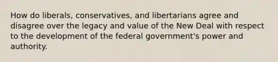 How do liberals, conservatives, and libertarians agree and disagree over the legacy and value of the New Deal with respect to the development of the federal government's power and authority.