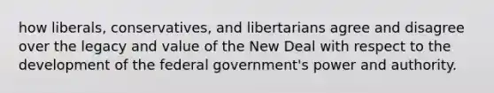 how liberals, conservatives, and libertarians agree and disagree over the legacy and value of the New Deal with respect to the development of the federal government's power and authority.