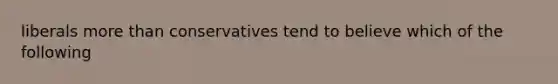 liberals more than conservatives tend to believe which of the following