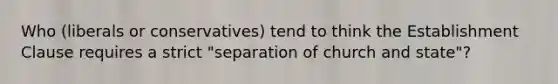 Who (liberals or conservatives) tend to think the Establishment Clause requires a strict "separation of church and state"?