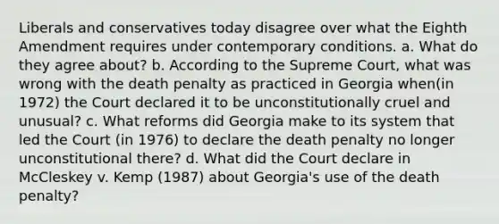 Liberals and conservatives today disagree over what the Eighth Amendment requires under contemporary conditions. a. What do they agree about? b. According to the Supreme Court, what was wrong with the death penalty as practiced in Georgia when(in 1972) the Court declared it to be unconstitutionally cruel and unusual? c. What reforms did Georgia make to its system that led the Court (in 1976) to declare the death penalty no longer unconstitutional there? d. What did the Court declare in McCleskey v. Kemp (1987) about Georgia's use of the death penalty?